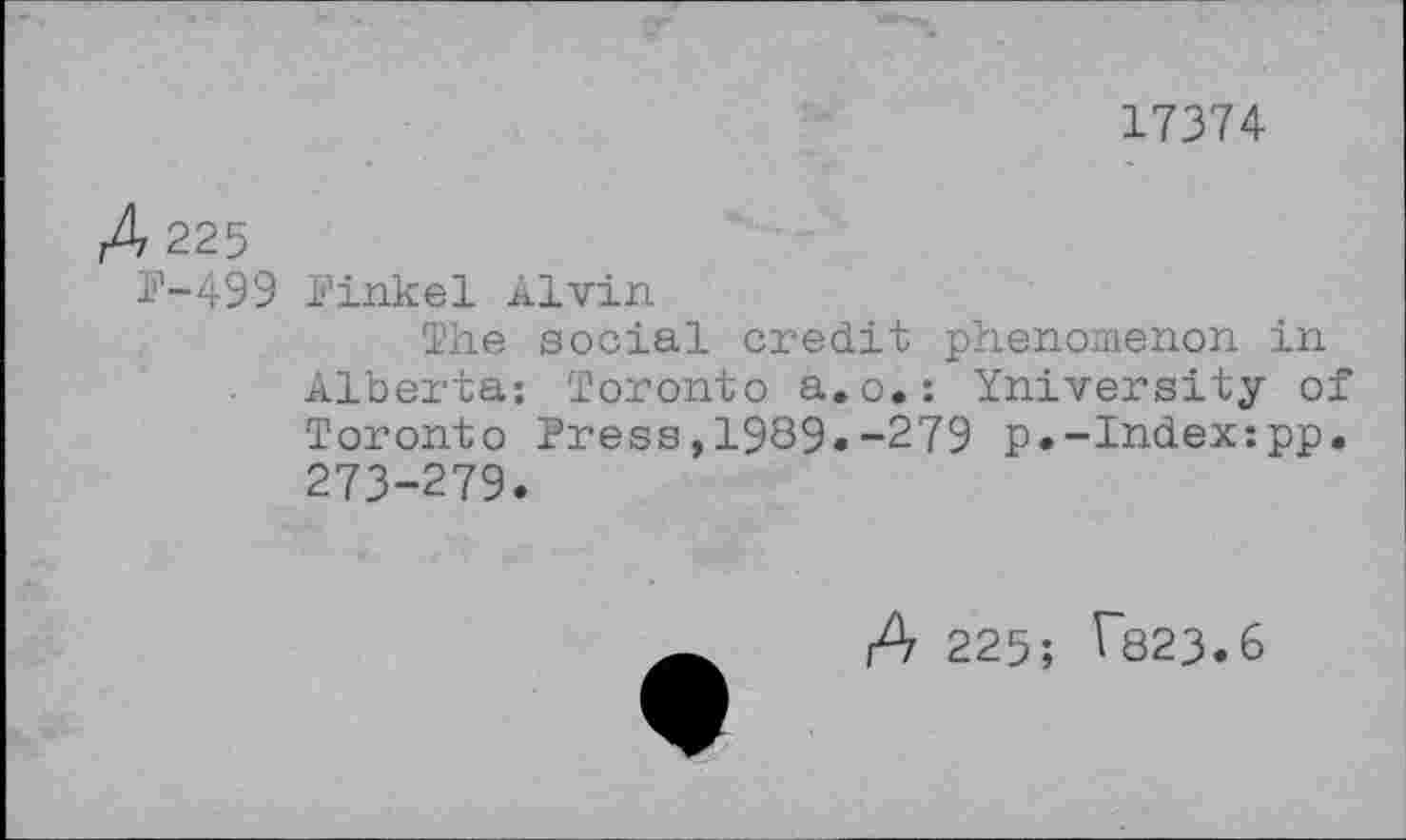 ﻿17374
A 225
P-499 Pinkel Alvin
The social credit phenomenon in Alberta: Toronto a.o.: University of Toronto Press,1989.-279 p.-Index:pp. 273-279.
A 225; ^823.6